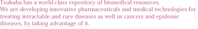 Tsukuba has a world-class repository of biomedical resources. We are developing innovative pharmaceuticals and medical technologies for treating intractable and rare diseases as well as cancers and epidemic diseases, by taking advantage of it.