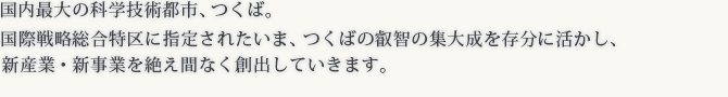 国際戦略総合特区に指定されたいま、つくばの叡智の集大成を存分に活かし、新産業・新技術を絶え間なく産み出していきます。